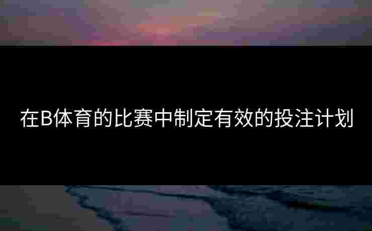 在B体育的比赛中制定有效的投注计划