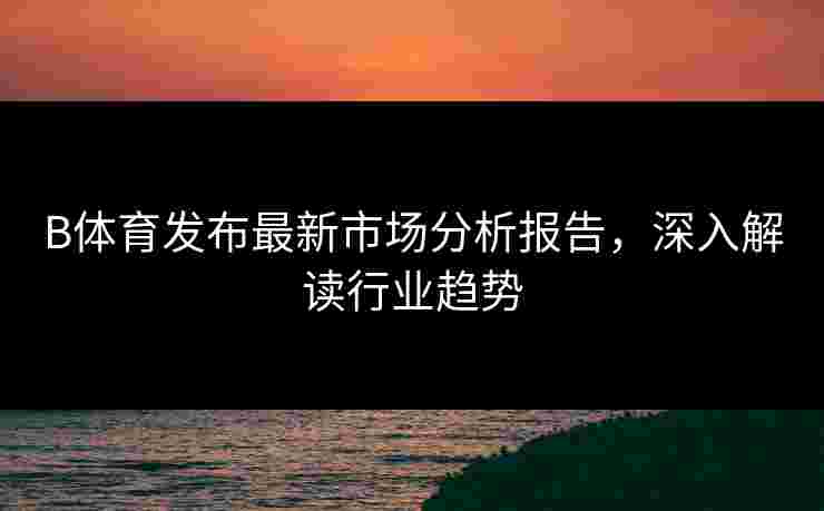 B体育发布最新市场分析报告，深入解读行业趋势