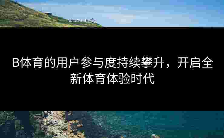 B体育的用户参与度持续攀升，开启全新体育体验时代