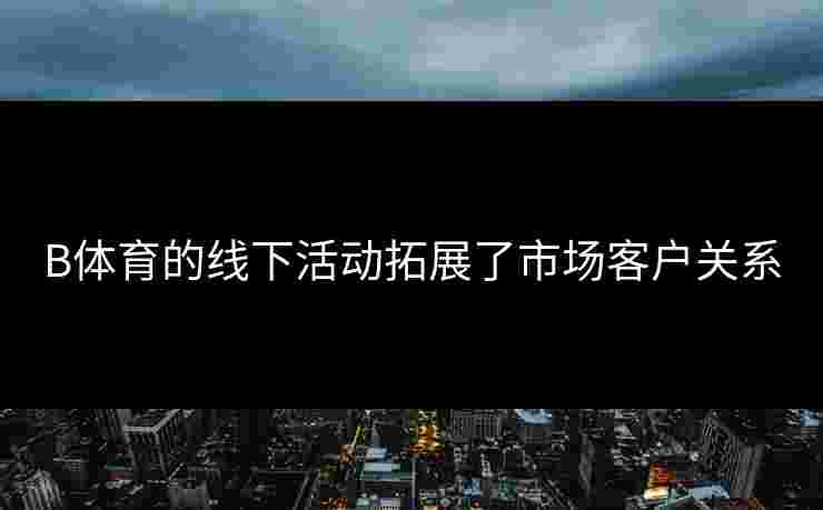 B体育的线下活动拓展了市场客户关系